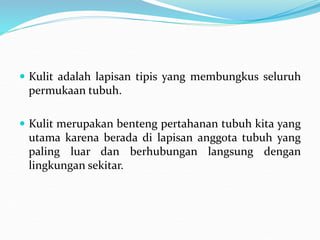  Kulit adalah lapisan tipis yang membungkus seluruh
permukaan tubuh.
 Kulit merupakan benteng pertahanan tubuh kita yang
utama karena berada di lapisan anggota tubuh yang
paling luar dan berhubungan langsung dengan
lingkungan sekitar.
 
