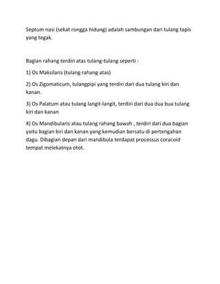 Septum nasi (sekat rongga hidung) adalah sambungan dari tulang tapis
yang tegak.
Bagian rahang terdiri atas tulang-tulang seperti :
1) Os Maksilaris (tulang rahang atas)
2) Os Zigomaticum, tulangpipi yang terdiri dari dua tulang kiri dan
kanan.
3) Os Palatum atau tulang langit-langit, terdiri dari dua dua bua tulang
kiri dan kanan
4) Os Mandibularis atau tulang rahang bawah , terdiri dari dua bagian
yaitu bagian kiri dan kanan yang kemudian bersatu di pertengahan
dagu. Dibagian depan dari mandibula terdapat processus coracoid
tempat melekatnya otot.
 