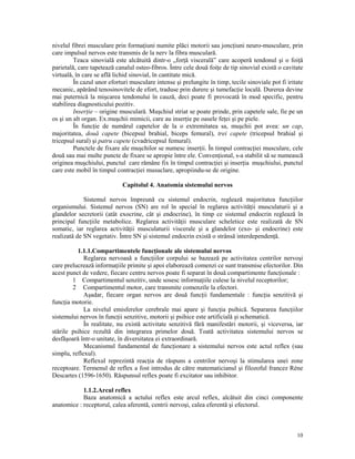 nivelul fibrei musculare prin forma iuni numite plăci motorii sau jonc iuni neuro-musculare, prin
care impulsul nervos este transmis de la nerv la fibra musculară.
Teaca sinovială este alcătuită dintr-o „for ă viscerală” care acoperă tendonul şi o foi ă
parietală, care tapetează canalul osteo-fibros. Între cele două foi e de tip sinovial există o cavitate
virtuală, în care se află lichid sinovial, în cantitate mică.
În cazul unor eforturi musculare intense şi prelungite în timp, tecile sinoviale pot fi iritate
mecanic, apărând tenosinovitele de efort, traduse prin durere şi tumefac ie locală. Durerea devine
mai puternică la mişcarea tendonului în cauză, deci poate fi provocată în mod specific, pentru
stabilirea diagnosticului pozitiv.
Inser ie – origine musculară. Muşchiul striat se poate prinde, prin capetele sale, fie pe un
os şi un alt organ. Ex.muşchii mimicii, care au inser ie pe oasele fe ei şi pe piele.
În func ie de numărul capetelor de la o extremitatea sa, muşchii pot avea: un cap,
majoritatea, două capete (bicepsul brahial, biceps femural), trei capete (tricepsul brahial şi
tricepsul sural) şi patru capete (cvadricepsul femural).
Punctele de fixare ale muşchilor se numesc inser ii. În timpul contrac iei musculare, cele
două sau mai multe puncte de fixare se apropie între ele. Conven ional, s-a stabilit să se numească
originea muşchiului, punctul care rămâne fix în timpul contrac iei şi inser ia muşchiului, punctul
care este mobil în timpul contrac iei musuclare, apropiindu-se de origine.
Capitolul 4. Anatomia sistemului nervos
Sistemul nervos împreună cu sistemul endocrin, reglează majoritatea func iilor
organismului. Sistemul nervos (SN) are rol în special în reglarea activită ii musculaturii şi a
glandelor secretorii (atât exocrine, cât şi endocrine), în timp ce sistemul endocrin reglează în
principal func iile metabolice. Reglarea activită ii musculare scheletice este realizată de SN
somatic, iar reglarea activită ii musculaturii viscerale şi a glandelor (exo- şi endocrine) este
realizată de SN vegetativ. Între SN şi sistemul endocrin există o strânsă interdependen ă.
1.1.1.Compartimentele func ionale ale sistemului nervos
Reglarea nervoasă a func iilor corpului se bazează pe activitatea centrilor nervoşi
care prelucrează informa iile primite şi apoi elaborează comenzi ce sunt transmise efectorilor. Din
acest punct de vedere, fiecare centru nervos poate fi separat în două compartimente func ionale :
1 Compartimentul senzitiv, unde sosesc informa iile culese la nivelul receptorilor;
2 Compartimentul motor, care transmite comenzile la efectori.
Aşadar, fiecare organ nervos are două func ii fundamentale : func ia senzitivă şi
func ia motorie.
La nivelul emisferelor cerebrale mai apare şi func ia psihică. Separarea func iilor
sistemului nervos în func ii senzitive, motorii şi psihice este artificială şi schematică.
În realitate, nu există activitate senzitivă fără manifestări motorii, şi viceversa, iar
stările psihice rezultă din integrarea primelor două. Toată activitatea sistemului nervos se
desfăşoară într-o unitate, în diversitatea ei extraordinară.
Mecanismul fundamental de func ionare a sistemului nervos este actul reflex (sau
simplu, reflexul).
Reflexul reprezintă reac ia de răspuns a centrilor nervoşi la stimularea unei zone
receptoare. Termenul de reflex a fost introdus de către matematicianul şi filozoful francez Réne
Descartes (1596-1650). Răspunsul reflex poate fi excitator sau inhibitor.
1.1.2.Arcul reflex
Baza anatomică a actului reflex este arcul reflex, alcătuit din cinci componente
anatomice : receptorul, calea aferentă, centrii nervoşi, calea eferentă şi efectorul.

10

 