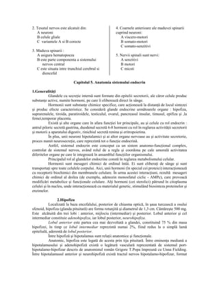2. Tesutul nervos este alcatuit din:
A neuroni
B celule gliale
C variantele A si B corecte
3. Maduva spinarii :
A asigura hematopoeza
B este parte componenta a sistemului
nervos central
C este situata intre trunchiul cerebral si
diencefal

4. Coarnele anterioare ale maduvei spinarii
cuprind neuroni:
A viscero-motori
B somato-motori
C somato-senzitivi
5. Nervii spinali sunt nervi:
A senzitivi
B motori
C micsti

Capitolul 5. Anatomia sistemului endocrin
1.Generalită i
Glandele cu secre ie internă sunt formate din epitelii secretorii, ale căror celule produc
substan e active, numite hormoni, pe care îi eliberează direct în sânge.
Hormonii sunt substan e chimice specifice, care ac ionează la distan ă de locul sintezei
şi produc efecte caracteristice. Se consideră glande endocrine următoarele organe : hipofiza,
suprarenalele, tiroida, paratiroidele, testiculul, ovarul, pancreasul insular, timusul, epifiza şi ,la
femei,temporar placenta.
Există şi alte organe care în afara func iei lor principale, au şi celule cu rol endocrin :
antrul piloric secretă gastrina, duodenul secretă 6-8 hormoni cu rol în reglarea activită ii secretorii
şi motorii a aparatului digestiv, rinichiul secretă renina şi eritropoietina.
În plus, unii neuroni hipotalamici şi ai altor organe nervoase au şi activitate secretorie,
proces numit neurosecre ie, care reprezintă tot o func ie endocrină.
Astfel, sistemul endocrin este conceput ca un sistem anatomo-func ional complex,
controlat de sistemul nervos, având rolul de a regla şi coordona pe cale umorală activitatea
diferitelor organe pe care le integrează în ansamblul func iilor organismului.
Principalul rol al glandelor endocrine constă în reglarea metabolismului celular.
Hormonii sunt mesageri chimici de ordinul întâi. Ei sunt elibera i de sânge şi sunt
transporta i spre toate celulele corpului. Aici, unii hormoni (în special cei proteici) interac ionează
cu receptorii biochimici din membranele celulare. În urma acestei interac iuni, rezultă mesageri
chimici de ordinul al doilea (de exemplu, adenozin monosfatul ciclic - AMPc), care provoacă
modificări metabolice şi func ionale celulare. Al i hormoni (cei sterolici) pătrund în citoplasma
celulei şi în nucleu, unde interac ionează cu materialul genetic, stimulând biosinteza proteinelor şi
enzimelor.
2.Hipofiza
Localizată la baza encefalului, posterior de chiasma optică, în şaua turcească a osului
sfenoid, hipofiza (glanda pituitară) are forma rotunjită şi diametrul de 1,3 cm. Cântăreşte 500 mg.
Este alcătuită din trei lobi : anterior, mijlociu (intermediar) şi posterior. Lobul anterior şi cel
intermediar constituie adenohipofiza, iar lobul posterior, neurohipofiza.
Lobul anterior este partea cea mai dezvoltată a glandei, constituind 75 % din masa
hipofizei, în timp ce lobul intermediar reprezintă numai 2%, fiind redus la o simplă lamă
epitelială, aderentă de lobul posterior.
Între hipofiză şi hipotalamus sunt rela ii anatomice şi func ionale.
Anatomic, hipofiza este legată de acesta prin tija pituitară. Între eminen a mediană a
hipotalamusului şi adenohipofiză există o legătură vasculară reprezentată de sistemul porthipotalamo-hipofizar descris de anatomistul român Grigore T.Popa împreună cu Unna Fielding.
Între hipotalamusul anterior şi neurohipofiză există tractul nervos hipotalamo-hipofizar, format

 