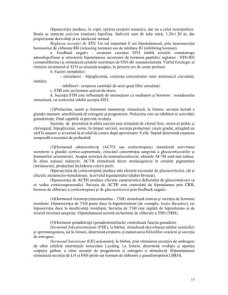 Hiposecre ia produce, la copil, oprirea creşterii somatice, dar nu a celei neuropsihice.
Boala se numeşte piticism (nanism) hipofizar. Indivizii sunt de talie mică, 1.20-1.30 m, dar
propor ionat dezvolta i şi cu intelectul normal.
Reglarea secre iei de STH. Un rol important îl are hipotalamusul, prin neurosecre ia
hormonilor de eliberare RH (releasing hormon) sau de inhibare IH (inhibiting hormon).
a. Feedback negativ : creşterea secre iei STH inhibă celulele somatotrope
adenohipofizare şi structurile hipotalamice secretoare de hormoni peptidici reglatori : STH-RH
(somatoliberina) şi stimulează celulele secretoare de STH-IH (somatostatină). Vârful fiziologic al
ritmului nictemeral al STH se situează noaptea, în primele ore de somn profund.
b. Factori metabolici :
- stimulatori : hipoglicemia, creşterea concentra iei unor aminoacizi circulan i,
inani ia;
- inhibitori : creşterea cantită ii de acizi graşi liber circulan i.
c. STH este un hormon activat de stress.
d. Secre ia STH este influen ată de interac iuni cu mediatori şi hormoni : noradrenalia
stimulează, iar cortizolul inhibă secre ia STH.
(2)Prolactina, numit şi hormonul mamotrop, stimulează, la femeie, secre ia lactată a
glandei mamare, sensibilizată de estrogeni şi progesteron. Prolactina este un inhibitor al activită ii
gonadotrope, fiind capabilă să prevină ovula ia.
Secre ia de proctalină în afara sarcinii este stimulată de efortul fizic, stress-ul psihic şi
chirurgical, hipoglicemie, somn; în timpul sarcinii, secre ia prolactinei creşte gradat, atingând un
vârf la naştere şi revenind la nivelul de contro după aproximativ 8 zile. Suptul determină creşterea
temporală a secre iei de prolactină.
(3)Hormonul adenocorticop (ACTH sau corticotropina) stimulează activitatea
secretorie a glandei cortico-suprarenale, crescând concentra ia sangvină a glucocorticoizilor şi
hormonilor sexosteroizi. Asupra secre iei de mineralocorticoizi, efectele ACTH sunt mai reduse.
În afara ac iunii indirecte, ACTH stimulează direct melanogeneza în celulele pigmentare
(melanocite), producând închiderea culorii pielii.
Hipersecre ia de corticotropină produce atât efectele excesului de glucocorticoizi, cât şi
efectele melanocito-stimulatoare, la nivelul tegumentului (diabet bronzat).
Hiposecre ia de ACTH produce efectele caracteristice deficitului de glucocorticoizi (a
se vedea corticosuprarenala). Secre ia de ACTH este controlată de hipotalamus prin CRH,
hormon de eliberare a corticotropinei şi de glucocorticoizi prin feedback negativ.
(4)Hormonul tireotrop (tireostimulina - TSH) stimulează sinteza şi secre ia de hormoni
tiroidieni. Hipersecre ia de TSH poate duce la hipertiroidism (de exemplu, boala Basedow), iar
hiposecre ia duce la insuficien ă tiroidiană. Secre ia de TSH este reglată de hipotalamus şi de
nivelul tiroxinei sangvine. Hipotalamusul secretă un hormon de eliberare a TSH (TRH).
(5)Hormonii gonadotropi (gonadostimulinele) controlează func ia gonadelor.
Hormonul foliculostimulant (FSH), la bărbat, stimulează dezvoltarea tubilor seminiferi
şi spermatogeneza, iar la femeie, determină creşterea şi maturizarea foliculilor ovarieni şi secre ia
de estrogeni.
Hormonul luteinizant (LH) ac ionează, la bărbat, prin stimularea secre iei de androgeni
de către celulele intersti iale testiculare Leyding. La femeie, determină ovula ia şi apari ia
corpului galben, a cărui secre ie de progesteron şi estrogeni o stimulează. Hipotalamusul
stimulează secre ia de LH şi FSH printr-un hormon de eliberare a gonadotropinei(LHRH).

17

 