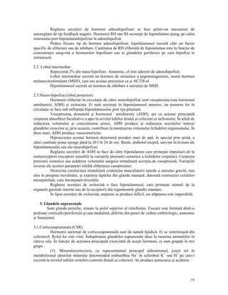 Reglarea secre iei de hormoni adenohipofizari se face printr-un mecanism de
autoreglare de tip feedback negativ. Hormonii RH sau IH secreta i de hipotalamus ajung, pe calea
sistemului port hipotalamohipofizar la adenohipofiză.
Pentru fiecare tip de hormon adenohipofizar, hipotalamusul secretă câte un factor
specific de eliberare sau de inhibare. Cantitatea de RH eliberată de hipotalamus este în func ie de
concentra ia sangvină a hormonilor hipofizari sau ai glandelor periferice pe care hipofiza le
stimulează.
2.2. Lobul intermediar
Reprezintă 2% din masa hipofizei. Anatomic, el este aderent de adenohipofiză.
Lobul intermediar secretă un hormon de stimulare a pigmentogenezei, numit hormon
melanocitostimulant (MSH), care are acelaşi precursor ca şi ACTH-ul.
Hipotalamusul secretă un hormon de inhibare a secre iei de MSH.
2.3.Neuro-hipofiza (lobul posterior)
Hormonii elibera i în circula ie de către neurohipofiză sunt vasopresina (sau hormonul
antidiuretic ADH) şi oxitocina. Ei sunt secreta i în hipotalamusul anterior, iar punerea lor în
circula ie se face sub influen a hipotalamusului prin tija pituitară.
Vasopresina, denumită şi hormonul antidiuretic (ADH), are ca ac iune principală
creşterea absorb iei facultative a apei la nivelul tubilor distali şi colectori ai nefronului. În afară de
reducerea volumului şi concentrarea urinei, ADH produce şi reducerea secre iilor tuturor
glandelor exocrine şi, prin aceasta, contribuie la men inerea volumului lichidelor organismului. În
doze mari, ADH produce vasoconstric ie.
Hiposecre ia acestui hormon determină pierderi mari de apă, în special prin urină, a
cărei cantitate poate ajunge până la 20 l în 24 de ore. Boala, diabetul insipid, survine în leziuni ale
hipotalamusului sau ale neurohipofizei.
Reglarea secre iei de ADH se face de către hipotalamus care primeşte impulsuri de la
osmoreceptori (receptori sensibili la varia iile presiunii osmotice a lichidelor corpului). Creşterea
presiunii osmotice sau scăderea volumului sanguin stimulează secre ia de vasopresină. Varia iile
inverse ale acestor parametri inhibă eliberarea vasopresinei.
Oxitocina (ocitocina) stimulează contrac ia musculaturii netede a uterului gravid, mai
ales în preajma travaliului, şi expulsia laptelui din glanda mamară, datorată contrac iei celulelor
mioepiteliale, care înconjoară alveolele.
Reglarea secre iei de oxitocină o face hipotalamusul, care primeşte stimuli de la
organele genitale interne sau de la receptorii din tegumentele glandei mamare.
În lipsa secre iei de oxitocină, naşterea se produce dificil, iar alăptarea este imposibilă.
3. Glandele suprarenale
Sunt glande pereche, situate la polul superior al rinichiului. Fiecare este formată dintr-o
por iune corticală (periferică) şi una medulară, diferite din punct de vedere embriologic, anatomic
şi func ional.
3.1.Corticosuprarenala (CSR)
Hormonii secreta i de corticosuprarenală sunt de natură lipidică. Ei se sintetizează din
colesterol. Rolul lor este vital. Îndepărtarea glandelor suprarenale duce la moartea animalelor în
câteva zile. În func ie de ac iunea principală exercitată de aceşti hormoni, ei sunt grupa i în trei
grupe :
(1). Mineralocorticoizii, cu reprezentantul principal aldosteronul, joacă rol în
metabolismul sărurilor minerale determinând reabsorb ia Na+ în schimbul K+ sau H+ pe care-i
excretă la nivelul tubilor uriniferi contor i distali şi colectori. Se produce potasiurie şi acidurie.

18

 