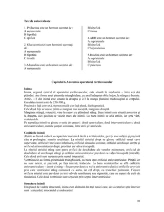 Test de autoevaluare
1. Prolactina este un hormon secretat de :
A suprarenale
B hipofiză
C epifiză
2. Glucocorticoizi sunt hormoni secreta i
de :
A suprarenale
B hipofiză
C tiroidă
3.Adrenalina este un hormon secretat de :
A suprarenale

B hipofiză
C timus
4.ADH este un hormon secretat de :
A suprarenale
B hipofiză
C hipotalamus
5.Insulina este un hormon secretat de :
A suprarenale
B hipofiză
C pancreas

Capitolul 6.Anatomia aparatului cardiovascular
Inima
Inima, organul central al aparatului cardiovascular, este situată în mediastin – între cei doi
plămâni. Are forma unei piramide triunghiulare, cu axul îndreptat oblic în jos, la stânga şi înainte.
Astfel, 1/3 din inimă este situată la dreapta şi 2/3 la stânga planului mediosagital al corpului.
Greutatea inimii este de 250-300 g.
Prezintă o fa ă convexă, sternocostală şi o fa ă plană, diafragmatică.
Cele două fe e se unesc printr-o margine mai ascu ită, marginea dreaptă.
Marginea stângă, rotunjită, vine în raport cu plămânul stâng. Baza inimii este situată posterior şi
la dreapta, aici găsindu-se vasele mari ale inimii. La baza inimii se află atriile, iar spre vârf,
ventriculele.
Pe suprafa a inimii se găsesc o serie de şan uri : două ventriculare; două interventriculare şi două
atrioventriculare, numite şan uri coronare, între atrii şi ventricule.
Cavită ile inimii
Atriile au formă cubică, o capacitate mai mică decât a ventriculelor, pere ii mai sub iri şi prezintă
câte o prelungire, numite urechiuşe. La nivelul atriului drept se găsesc orificiul venei cave
superioare, orificiul venei cave inferioare, orificiul sinusului coronar, orificiul urechiuşei drepte şi
orificiul atrioventricular drept, prevăzut cu valva triscupidă.
La nivelul atriului stâng sunt patru orificii de deschidere ale venelor pulmonare, orificiul de
deschidere al urechiuşei stângi şi orificiul atrioventricular prevăzut cu valva bicuspidă (mitrală).
Cele două atrii sunt separate prin septul interatrial.
Ventriculele au formă piramidală triunghiulară, cu baza spre orificiul atrioventricular. Pere ii lor
nu sunt netezi, ci prezintă, pe fa a internă, trabecule. La baza ventriculilor se află orificiile
atrioventriculare – drept şi stâng – fiecare prevăzut cu valva atrioventriculară şi orificiile arteriale
prin care ventriculul stâng comunică cu aorta, iar cel drept, cu trunchiul pulmonar. Fiecare
orificiu arterial este prevăzut cu trei valvule semilunare sau sigmoide, care au aspect de cuib de
rândunică. Cele două ventricule sunt separate prin septul interventricular.
Structura inimii
Din punct de vedere structural, inima este alcătuită din trei tunici care, de la exterior spre interior
sunt : epicardul, miocardul şi endocardul.

20

 