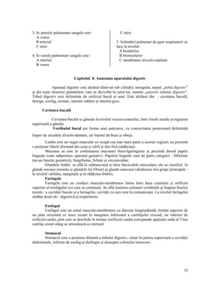 3. In arterele pulmonare sangele este :
A venos
B arterial
C mixt
4. In venele pulmonare sangele este :
A arterial
B venos

C mixt
5. Schimbul pulmonar de gaze respiratorii se
face la nivelul:
A bronhiilor
B bronsiolelor
C membranei alveolo-capilare

Capitolul 8. Anatomia aparatului digestiv
Aparatul digestiv este alcătuit dintr-un tub cilindric neregulat, numit „tubul digestiv”
şi din nişte structuri glandulare, care se dezvoltă în jurul lui, numite „anexele tubului digestiv”.
Tubul digestiv este delimitate de orificiul bucal şi anal. Este alcătuit din : cavitatea bucală,
faringe, esofag, stomac, intestin sub ire şi intestin gros.
Cavitatea bucală
Cavitatea bucală se găseşte la nivelul viscero-craniului, între fosele nazale şi regiunea
superioară a gâtului.
Vestibulul bucal are forma unei potcoave, cu concavitatea posterioară delimitată
înapoi de arcadele alveolo-dentare, iar înainte de buze şi obraji.
Limba este un organ muscular ce ocupă cea mai mare parte a acestei regiuni; ea prezintă
o por iune liberă (formată din corp şi vârf) şi alta fixă (rădăcina).
Mucoasa sa este în continuarea mucoasei buco-fgaringiene şi prezintă dorsal papile
linguale (care adăpostesc aparatul gustativ). Papilele linguale sunt de patru categorii : filiforme
(nu au func ie gustativă), fungiforme, foliate şi circumvalate.
Glandele limbii se află în submucoasă şi între fasciculele musculare; ele se clasifică în
glande seroase (numite şi glandele lui Ebner) şi glande mucoase (alcătuiesc trei grupe principale :
la nivelul vârfului, marginale şi la rădăcina limbii).
Faringele
Faringele este un conduct musculo-membranos întins între baza craniului şi orificiul
superior al esofagului (cu care se continuă). Se află înaintea coloanei vertebrale şi înapoia foselor
nazale, a cavită ii bucale şi a laringelui, cavită i cu care este în comunica ie. La nivelul faringelui
străbat două căi : digestivă şi respiratorie.
Esofagul
Esofagul este un canal musculo-membranos cu direc ie longitudinală, limitat superior de
un plan orizontal ce trece razant la marginea inferioară a cartilajului cricoid, iar inferior de
orificiul cardia, prin care se deschide în stomac (orificiul cardia corespunde spa iului unde al 7-lea
cartilaj costal stâng se articulează cu sternul).
Stomacul
Stomacul este o por iune dilatată a tubului digestiv, situat în partea superioară a cavită ii
abdominale, inferior de esofag şi diafragm şi deasupra colonului transvers.

24

 