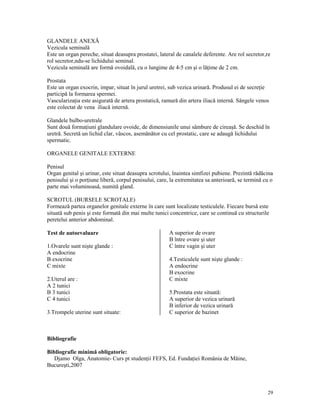 GLANDELE ANEXĂ
Vezicula seminală
Este un organ pereche, situat deasupra prostatei, lateral de canalele deferente. Are rol secretor,re
rol secretor,ndu-se lichidului seminal.
Vezicula seminală are formă ovoidală, cu o lungime de 4-5 cm şi o lă ime de 2 cm.
Prostata
Este un organ exocrin, impar, situat în jurul uretrei, sub vezica urinară. Produsul ei de secre ie
participă la formarea spermei.
Vasculariza ia este asigurată de artera prostatică, ramură din artera iliacă internă. Sângele venos
este colectat de vena iliacă internă.
Glandele bulbo-uretrale
Sunt două forma iuni glandulare ovoide, de dimensiunile unui sâmbure de cireaşă. Se deschid în
uretră. Secretă un lichid clar, vâscos, asemănător cu cel prostatic, care se adaugă lichidului
spermatic.
ORGANELE GENITALE EXTERNE
Penisul
Organ genital şi urinar, este situat deasupra scrotului, înaintea simfizei pubiene. Prezintă rădăcina
penisului şi o por iune liberă, corpul penisului, care, la extremitatea sa anterioară, se termină cu o
parte mai voluminoasă, numită gland.
SCROTUL (BURSELE SCROTALE)
Formează partea organelor genitale externe în care sunt localizate testiculele. Fiecare bursă este
situată sub penis şi este formată din mai multe tunici concentrice, care se continuă cu structurile
peretelui anterior abdominal.
Test de autoevaluare
1.Ovarele sunt nişte glande :
A endocrine
B exocrine
C mixte
2.Uterul are :
A 2 tunici
B 3 tunici
C 4 tunici
3.Trompele uterine sunt situate:

A superior de ovare
B între ovare şi uter
C între vagin şi uter
4.Testiculele sunt nişte glande :
A endocrine
B exocrine
C mixte
5.Prostata este situată:
A superior de vezica urinară
B inferior de vezica urinară
C superior de bazinet

Bibliografie
Bibliografie minimă obligatorie:
Djamo Olga, Anatomie- Curs pt studen ii FEFS, Ed. Funda iei România de Mâine,
Bucureşti,2007

29

 