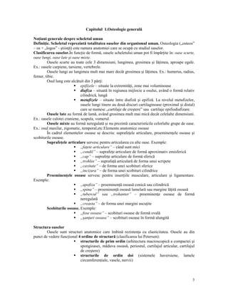 Capitolul 1.Osteologie generală
No iuni generale despre scheletul uman
Defini ie. Scheletul reprezintă totalitatea oaselor din organismul uman. Osteologia („osteos”
– os + „logos” - ştiin ă) este ramura anatomiei care se ocupă cu studiul oaselor.
Clasificarea oaselor.În func ie de formă, oasele scheletului uman pot fi împăr ite în: oase scurte,
oase lungi, oase late şi oase mixte.
Oasele scurte au toate cele 3 dimensiuni, lungimea, grosimea şi lă imea, aproape egale.
Ex.: oasele carpiene, tarsiene, vertebrele.
Oasele lungi au lungimea mult mai mare decât grosimea şi lă imea. Ex.: humerus, radius,
femur, tibie.
Osul lung este alcătuit din 3 păr i:
epifizele – situate la extremită i, zone mai voluminoase
diafiza – situată în regiunea mijlocie a osului, având o formă relativ
cilindrică, lungă
metafizele – situate între diafiză şi epifiză. La nivelul metafizelor,
oasele lungi tinere au două discuri cartilaginoase (proximal şi distal)
care se numesc „cartilaje de creştere” sau cartilaje epifiodiafizare.
Oasele late au formă de lamă, având grosimea mult mai mică decât celelalte dimensiuni.
Ex.: oasele calotei craniene, scapula, vomerul.
Oasele mixte au formă neregulată şi nu prezintă caracteristicile celorlalte grupe de oase.
Ex.: osul maxilar, zigomatic, temporal,etc.Elemente anatomice osoase
În cadrul elementelor osoase se descriu: suprafe ele articulare, proeminen ele osoase şi
scobiturile osoase.
Suprafe ele articulare servesc pentru articularea cu alte oase. Exemple:
„fa ete articulare” – când sunt mici
„condil” – suprafe e articulare de formă aproximativ emisferică
„cap” – suprafe e articulare de formă sferică
„trohlee” – suprafa ă articulară de forma unui scripete
„cavitate” – de forma unei scobituri sferice
„incizura” – de forma unei scobituri cilindrice
Proeminen ele osoase servesc pentru inser iile musculare, articulare şi ligamentare.
Exemple:
„apofiza” – proeminen ă osoasă conică sau cilindrică
„spina” – proeminen ă osoasă lamelară sau margine lă ită osoasă
„tubercul” sau „trohanter” – proeminen e osoase de formă
neregulată
„creasta” – de forma unei margini ascu ite
Scobiturile osoase. Exemple:
„fose osoase” – scobituri osoase de formă ovală
„şan uri osoase” – scobituri osoase în formă alungită
Structura oaselor
Oasele sunt structuri anatomice care îmbină rezisten a cu elasticitatea. Oasele au din
punct de vedere func ional 4 ordine de structură (clasificarea lui Petersen):
structurile de prim ordin (arhitectura macroscopică a compactei şi
spongioasei, măduva osoasă, periostul, cartilajul articular, cartilajul
de creştere)
structurile de ordin doi (sistemele haversiene, lamele
circumferen iale, vasele, nervii)

3

 