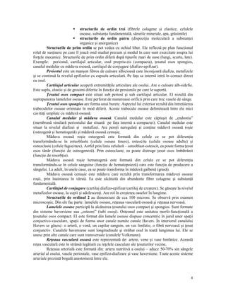 structurile de ordin trei (fibrele colagene şi elastice, celulele
osoase, substan a fundamentală, sărurile minerale, apa, grăsimile)
structurile de ordin patru (dispozi ia moleculară a substan ei
organice şi anorganice)
Structurile de prim ordin se pot vedea cu ochiul liber. Ele reflectă pe plan func ional
rolul de sus inere pe care îl joacă osul studiat precum şi modul în care sunt exercitate asupra lui
for ele mecanice. Structurile de prim ordin diferă după tipurile mari de oase (lungi, scurte, late).
Exemple: periostul, cartilajul articular, osul propriu-zis (compacta), esutul osos spongios,
canalul medular cu măduva osoasă, cartilajul de conjugare (diafizo-epifizar).
Periostul este un manşon fibros de culoare albicioasă care înconjoară diafiza, metafizele
şi se continuă la nivelul epifizelor cu capsula articulară. Pe fa a sa internă intră în contact direct
cu osul.
Cartilajul articular acoperă extremită ile articulare ale osului. Are o culoare alb-sidefie.
Este suplu, elastic şi de grosimi diferite în func ie de presiunile pe care le suportă.
esutul osos compact este situat sub periost şi sub cartilajul articular. El rezultă din
suprapunerea lamelelor osoase. Este perforat de numeroase orificii prin care trec vasele de sânge.
esutul osos spongios are forma unui burete. Aspectul lui exterior rezultă din întretăierea
trabeculelor osoase orientate în mod diferit. Aceste trabecule osoase delimitează între ele mici
cavită i umplute cu măduvă osoasă.
Canalul medular şi măduva osoasă. Canalul medular este căptuşit de „endostiu”
(membrană similară periostului dar situată pe fa a internă a compactei). Canalul medular este
situat la nivelul diafizei şi metafizei. Are pere i neregula i şi con ine măduvă osoasă roşie
(osteogenă şi hematogenă) şi măduvă osoasă cenuşie.
Măduva osoasă roşie osteogenă este formată din celule ce se pot diferen ia
transformându-se în osteoblaste (celule osoase tinere), osteocite (celule osoase adulte) şi
osteoclaste (celule fagocitare). Astfel prin linia celulară – osteoblast-osteocit, ea poate forma esut
osos tânăr (func ie de osteogeneză). Prin osteoclaste, ea poate distruge esut osos îmbătrânit
(func ie de resorb ie).
Măduva osoasă roşie hematogenă este formată din celule ce se pot diferen ia
transformându-se în celule sanguine (func ie de hematopoieză) care este func ia de producere a
sângelui. La adult, în unele oase, ea se poate transforma în măduvă galbenă (grasă).
Măduva osoasă cenuşie este măduva care rezultă prin transformarea măduvei osoase
roşii, prin înaintarea în vârstă. Ea este alcătuită din abundente fibre colagene şi substan ă
fundamentală.
Cartilajul de conjugare (cartilaj diafizo-epifizar/cartilaj de creştere). Se găseşte la nivelul
metafizelor osoase, la copii şi adolescen i. Are rol în creşterea oaselor în lungime.
Structurile de ordinul 2 au dimensiuni de cca 100 microni. Se observă prin examen
microscopic. Din ele fac parte: lamelele osoase, re eaua vasculară osoasă şi re eaua nervoasă.
Lamelele osoase participă la alcătuirea esutului osos compact şi spongios. Sunt formate
din sisteme haversiene sau „osteoni” (tubi osoşi). Osteonul este unitatea morfo-func ională a
esutului osos compact. El este format din lamele osoase dispuse concentric în jurul unor spa ii
conjuctivo-vasculare, spa ii de forma unor canale numite canale Havers. În interiorul canalului
Havers se găsesc: o arteră, o venă, un capilar sanguin, un vas limfatic, o fibră nervoasă şi esut
conjunctiv. Canalele haversiene sunt longitudinale şi străbat osul în toată lungimea lui. Ele se
unesc prin alte canale care sunt transversale (canalele Volkmann).
Re eaua vasculară osoasă este reprezentată de: artere, vene şi vase limfatice. Această
re ea vasculară este în strânsă legătură cu re elele casculare ale esuturilor vecine,
Re eaua arterială este formată din: artera nutritivă a osului – aduce 50-70% sin sângele
arterial al osului, vasele periostale, vase epifizo-diafizare şi vase haversiene. Toate aceste sisteme
arteriale prezintă bogată anastomoză între ele.

4

 