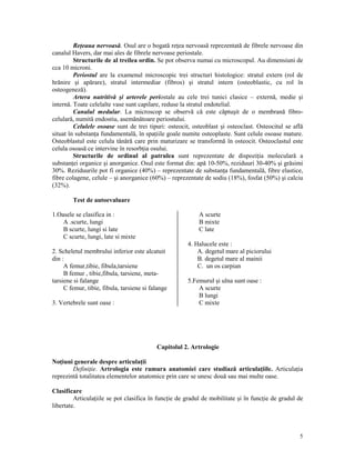 Re eaua nervoasă. Osul are o bogată re ea nervoasă reprezentată de fibrele nervoase din
canalul Havers, dar mai ales de fibrele nervoase periostale.
Structurile de al treilea ordin. Se pot observa numai cu microscopul. Au dimensiuni de
cca 10 microni.
Periostul are la examenul microscopic trei structuri histologice: stratul extern (rol de
hrănire şi apărare), stratul intermediar (fibros) şi stratul intern (osteoblastic, cu rol în
osteogeneză).
Artera nutritivă şi arterele periostale au cele trei tunici clasice – externă, medie şi
internă. Toate celelalte vase sunt capilare, reduse la stratul endotelial.
Canalul medular. La microscop se observă că este căptuşit de o membrană fibrocelulară, numită endostiu, asemănătoare periostului.
Celulele osoase sunt de trei tipuri: osteocit, osteoblast şi osteoclast. Osteocitul se află
situat în substan a fundamentală, în spa iile goale numite osteoplaste. Sunt celule osoase mature.
Osteoblastul este celula tânără care prin maturizare se transformă în osteocit. Osteoclastul este
celula osoasă ce intervine în resorb ia osului.
Structurile de ordinul al patrulea sunt reprezentate de dispozi ia moleculară a
substan ei organice şi anorganice. Osul este format din: apă 10-50%, reziduuri 30-40% şi grăsimi
30%. Reziduurile pot fi organice (40%) – reprezentate de substan a fundamentală, fibre elastice,
fibre colagene, celule – şi anorganice (60%) – reprezentate de sodiu (18%), fosfat (50%) şi calciu
(32%).
Test de autoevaluare
1.Oasele se clasifica in :
A .scurte, lungi
B scurte, lungi si late
C scurte, lungi, late si mixte

A scurte
B mixte
C late

2. Scheletul membrului inferior este alcatuit
din :
A femur,tibie, fibula,tarsiene
B femur , tibie,fibula, tarsiene, metatarsiene si falange
C femur, tibie, fibula, tarsiene si falange
3. Vertebrele sunt oase :

4. Halucele este :
A. degetul mare al piciorului
B. degetul mare al mainii
C. un os carpian
5.Femurul şi ulna sunt oase :
A scurte
B lungi
C mixte

Capitolul 2. Artrologie
No iuni generale despre articula ii
Defini ie. Artrologia este ramura anatomiei care studiază articula iile. Articula ia
reprezintă totalitatea elementelor anatomice prin care se unesc două sau mai multe oase.
Clasificare
Articula iile se pot clasifica în func ie de gradul de mobilitate şi în func ie de gradul de
libertate.

5

 