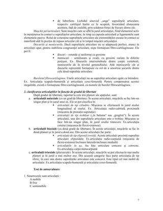 de lubrefiere. Lichidul sinovial „unge” suprafe ele articulare,
respectiv cartilajul hialin ce le acoperă, favorizând alunecarea
acestora, fa ă de cealaltă, prin scăderea for ei de frecare dintre ele.
Muşchii periarticulari. Sunt muşchii care se află în jurul articula iei, fiind elementul activ
în men inerea în contact a suprafe elor articulare, în timp ce capsula articulară şi ligamentele sunt
elementele pasive. Rolul de a men ine suprafe ele articulare ale extremită ilor osoase în contact se
manifestă atât în pozi ia de repaus articular cât şi în timpul mişcării articula iei.
Discurile şi meniscurile. Dacă suprafe ele articulare nu se adaptează perfect, atunci în
articula ii apar, pentru stabilirea congruen ei articulare, nişte forma iuni fibro-cartilaginoase. Ele
pot fi:
discuri – rotunde şi uniforme ca grosime
meniscuri – semilunare şi ovale, cu grosimi variate în diferite
por iuni. Ex. Discurile intervertebrale dintre corpii vertebrali,
meniscurile de la nivelul genunchiului. Atât meniscurile cât şi
discurile reprezintă forma iuni cu rol de a amortiza şocurile dintre
cele două suprafe e articulare.
Bureletul fibrocartilaginos. Unele articula ii nu au suprafe e articulare egale ca întindere.
Ex. Articula ia scapulo-humerală şi articula ia coxo-femurală. Pentru compensarea acestei
inegalită i, există o forma iune fibro-cartilaginoasă, cu numele de burelet fibrocartilaginos.
2. clasificarea articula iilor în func ie de gradul de libertate
După gradul de libertate, raportat la cele trei planuri ale spa iului, sunt:
a. articula ii uniaxiale (cu un grad de libertate). În aceste articula ii, mişcările se fac într-un
singur plan şi în jurul unui ax. Ele se pot clasifica în:
articula ii de tip cilindric. Mişcarea se efectuează în jurul axului
longitudinal al osului. Ex. Articula ia radio-cubitală proximală
(mişcarea de prona ie-supina ie)
articula ii de tip trohlear („în balama” sau „ginglim”). În aceste
articula ii, una din suprafe ele articulare este o trohlee. Mişcarea se
face într-un singur plan, în jurul axului transvers. Ex.articula ia
cotului (mişcarea de flexie-extensie)
b. articula ii biaxiale (cu două grade de libertate). În aceste articula ii, mişcările se fac în
două planuri şi în jurul a două axe. Din aceste articula ii fac parte:
articula ii de tip elipsoid (ovoid). Aceste articula ii prezintă suprafe e
articulare elipsoidale. Ex.articula ia radio-carpiană (mişcarea de
flexie-extensie/înclinare laterală-înclinare medială)
articula iile în şa. Au fe e articulare concave şi convexe.
Ex.articula ia carpo-metacarpiană
c. articula ii triaxiale (pluriaxiale). În aceste articula ii, mişcările se pot efectua în mai multe
planuri şi în jurul a mai multor axe. Din această categorie face parte articula ia de tip
sferic, în care una dintre suprafe eke articulare este concavă. Este tipul cel mai mobil de
articula ie. Ex.articula ia scapulo-humerală şi articula ia coxo-femurală.
Test de autoevaluare
1. Sinartrozele sunt articula ii :
A.mobile
B fixe
C semimobile

7

 