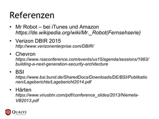 Referenzen
• Mr Robot – bei iTunes und Amazon
https://de.wikipedia.org/wiki/Mr._Robot(Fernsehserie)
• Verizon DBIR 2015
http://www.verizonenterprise.com/DBIR/
• Chevron
https://www.rsaconference.com/events/us15/agenda/sessions/1983/
building-a-next-generation-security-architecture
• BSI
https://www.bsi.bund.de/SharedDocs/Downloads/DE/BSI/Publikatio
nen/Lageberichte/Lagebericht2014.pdf
• Härten
https://www.virusbtn.com/pdf/conference_slides/2013/Niemela-
VB2013.pdf
 