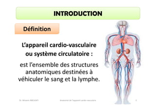 INTRODUCTION
Définition
L’appareil cardio-vasculaire
ou système circulatoire :
est l’ensemble des structures
anatomiques destinées à
véhiculer le sang et la lymphe.

Dr. Wissem ABELKAFI

Anatomie de l'appareil cardio-vasculaire

3

 