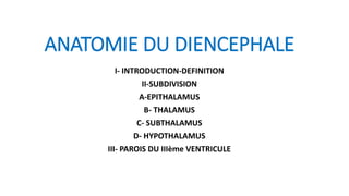 ANATOMIE DU DIENCEPHALE
I- INTRODUCTION-DEFINITION
II-SUBDIVISION
A-EPITHALAMUS
B- THALAMUS
C- SUBTHALAMUS
D- HYPOTHALAMUS
III- PAROIS DU IIIème VENTRICULE
 