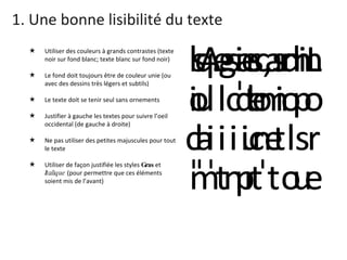 1. Une bonne lisibilité du texte Utiliser des couleurs à grands contrastes (texte noir sur fond blanc; texte blanc sur fond noir) Le fond doit toujours être de couleur unie (ou avec des dessins très légers et subtils) Le texte doit se tenir seul sans ornements Justifier à gauche les textes pour suivre l’oeil occidental (de gauche à droite) Ne pas utiliser des petites majuscules pour tout le texte Utiliser de façon justifiée les styles  Gras  et  Italique  (pour permettre que ces éléments soient mis de l’avant) 