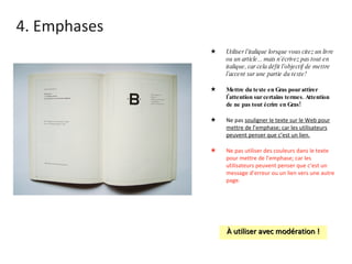 4. Emphases Utiliser l’italique lorsque vous citez un livre ou un article... mais n’écrivez pas tout en italique, car cela défit l’objectif de mettre l’accent sur une partie du texte! Mettre du texte en Gras pour attirer l’attention sur certains termes. Attention de ne pas tout écrire en Gras! Ne pas  souligner le texte sur le Web pour mettre de l’emphase; car les utilisateurs peuvent penser que c’est un lien. Ne pas utiliser des couleurs dans le texte pour mettre de l’emphase; car les utilisateurs peuvent penser que c’est un message d’erreur ou un lien vers une autre page. À utiliser avec modération ! 