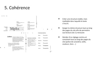 5. Cohérence Créer une structure stable, mais malléable dans laquelle le texte s’inscrit.  Garger la même structure tout au long des pages du site afin de permettre aux lecteurs de s’y retrouver. Décider d’un réglage continu et consistant tout au long des pages du site (police de caractère, taille, couleurs, liens ...) 