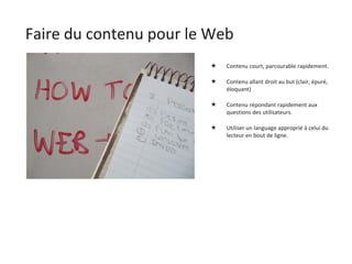 Faire du contenu pour le Web Contenu court, parcourable rapidement. Contenu allant droit au but (clair, épuré, éloquant) Contenu répondant rapidement aux questions des utilisateurs. Utiliser un language approprié à celui du lecteur en bout de ligne. 