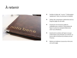 À retenir Faciliter la tâche de  “scanner”  l’information rapidement. Donc en priorisant la lisibilité. Utiliser des conventions cohérentes tout au long des pages du site web. Construire une structure stable et malléable pour contenir l’information de façon à suivre les standards Web et de servir aux utilisateurs. Construire le contenu de façon à ce que l’information soit priorisée sur la forme. La forme aide à la lecture du contenu et non l’inverse. Mettre en évidence ce qui est un lien vers une autre page. 