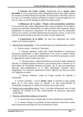 Faculté de Médecine de Sousse - Laboratoire d’Anatomie.

1. Tenseurs des cordes vocales : Représentés par le muscle cricothyroïdien. C’est un muscle pair, tendu obliquement entre la face antéro-latérale
du cricoïde et le bord inférieur du thyroïde. Il fait basculer le thyroïde en bas et
en avant, ou l’ensemble cricoïde-aryténoïde en arrière, en prenant appui fixe sur
l’un ou l’autre, ce qui fait allonger et tendre les cordes vocales.
2. Dilatateurs de la glotte : Muscle crico-aryténoïdien postérieur.
C’est un muscle pair, tendu obliquement entre la face postérieure du cricoïde et
le processus musculaire aryténoïdien. Les deux muscles, droit et gauche, attirent
médialement les processus musculaires. Ils font tourner ainsi les aryténoïdes
selon un axe vertical, en portant latéralement les processus vocaux, ce qui ouvre
la glotte en faisant écarter entre-elles les cordes vocales (abduction).
3. Constricteurs de la glotte : Ils sont tous adducteurs des cordes
vocales et ils ferment la glotte.
a. Muscle thyro-aryténoïdien : C’est un muscle pair, qui comprend deux couches :
 Couche externe : formée de 3 faisceaux :
 Faisceau supérieur : tendu entre l’angle thyroïdien et le processus
musculaire aryténoïdien, il attire latéralement et en avant ce dernier faisant
pivoter l’aryténoïde, ce qui porte médialement et en arrière les processus vocaux
et rapproche les cordes vocales entre elles.
 Faisceau moyen: il prend naissance au niveau de l’angle rentrant du
thyroïde. Il comprend plusieurs faisceaux qui divergent pour se terminer sur le
bord latéral de l’aryténoïde (faisceau principal), sur le repli ary-épiglottique
(faisceau thyro-membraneux) et le bord épiglottique (faisceau thyroépiglottique). Ces faisceaux rétrécissent l’orifice supérieur du larynx en tirant
sur l’épiglotte en arrière.
 Faisceau inférieur : tendu de l’angle rentrant du thyroïde à
l’aryténoïde.
 Couche profonde : c’est le muscle vocal. Il constitue la plus grande
partie de la vraie corde vocale et s’attache à la face antéro-latérale de
l’aryténoïde. Il augmente le volume et la tension de la corde vocale.
b. Muscle crico-aryténoïdien latéral : Pair, il est tendu obliquement entre le bord
supérieur du cricoïde et la face antéro-latérale du processus musculaire
aryténoïdien.
c. Muscles aryténoïdiens oblique et transverse :
 Le muscle transverse est tendu entre les faces dorsales des aryténoïdes.
 Le muscle oblique est constitué de deux faisceaux entrecroisés tendus
entre le processus musculaire de l’un au sommet de l’autre.

Anatomie Tête et Cou

108

 