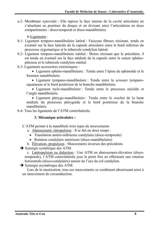 Faculté de Médecine de Sousse - Laboratoire d’Anatomie.

a.2- Membrane synoviale : Elle tapisse la face interne de la cavité articulaire en
s’attachant au pourtour du disque et en divisant ainsi l’articulation en deux
compartiments : disco-temporal et disco-mandibulaire.
b-Ligaments :
b.1- Ligament temporo-mandibulaire latéral : Faisceau fibreux résistant, tendu en
éventail sur la face latérale de la capsule articulaire entre le bord inférieur du
processus zygomatique et le tubercule condylien latéral.
b.2- Ligament temporo-mandibulaire médial : Moins résistant que le précédent, il
est tendu en éventail sur la face médiale de la capsule entre la suture sphénopétreuse et le tubercule condylien médial.
b.3- Ligaments accessoires extrinsèques :
 Ligament sphéno-mandibulaire : Tendu entre l’épine du sphénoïde et le
foramen mandibulaire.
 Ligament tympano-mandibulaire : Tendu entre la scissure tympanosquameuse et le bord postérieur de la branche mandibulaire.
 Ligament stylo-mandibulaire : Tendu entre le processus styloïde et
l’angle mandibulaire.
 Ligament ptérygo-mandibulaire : Tendu entre le crochet de la lame
médiale du processus ptérygoïde et le bord postérieur de la branche
mandibulaire.
b.4- Tous les ligaments de l’ATM controlatérale.
3. Mécanique articulaire :
L’ATM permet à la mandibule trois types de mouvements
a. Abaissement- rétropulsion : Il se fait en deux temps :
 Translation antéro-inférieure condylaire (disco-temporale)
 Rotation condylaire antérieure (disco-mandibulaire)
b. Élévation- propulsion : Mouvements inverses des précédents
 Synergie symétrique des ATM.
c. Latéropulsion ou diduction : Une ATM en abaissement-élévation (discotemporale), l’ATM controlatérale joue le point fixe en effectuant une rotation
horizontale (disco-condylaire) autour de l’axe du col condylien.
 Synergie asymétrique des ATM.
Lors de la mastication, tous ces mouvements se combinent aboutissant ainsi à
un mouvement de circumduction.

Anatomie Tête et Cou

8

 