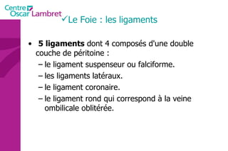 5 ligaments  dont 4 composés d'une double couche de péritoine :  le ligament suspenseur ou falciforme.  les ligaments latéraux.  le ligament coronaire.  le ligament rond qui correspond à la veine ombilicale oblitérée. Le Foie : les ligaments 