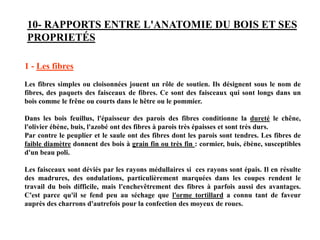 10- RAPPORTS ENTRE L'ANATOMIE DU BOIS ET SES
PROPRIETÉS
1 - Les fibres
Les fibres simples ou cloisonnées jouent un rôle de soutien. Ils désignent sous le nom de
fibres, des paquets des faisceaux de fibres. Ce sont des faisceaux qui sont longs dans un
bois comme le frêne ou courts dans le hêtre ou le pommier.
Dans les bois feuillus, l'épaisseur des parois des fibres conditionne la dureté le chêne,
l'olivier ébène, buis, l'azobé ont des fibres à parois très épaisses et sont très durs.
Par contre le peuplier et le saule ont des fibres dont les parois sont tendres. Les fibres de
faible diamètre donnent des bois à grain fin ou très fin : cormier, buis, ébène, susceptibles
d'un beau poli.
Les faisceaux sont déviés par les rayons médullaires si ces rayons sont épais. Il en résulte
des madrures, des ondulations, particulièrement marquées dans les coupes rendent le
travail du bois difficile, mais l'enchevêtrement des fibres à parfois aussi des avantages.
C'est parce qu'il se fend peu au séchage que l'orme tortillard a connu tant de faveur
auprès des charrons d'autrefois pour la confection des moyeux de roues.
 