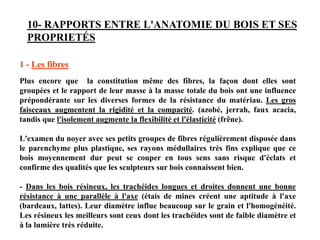 10- RAPPORTS ENTRE L'ANATOMIE DU BOIS ET SES
PROPRIETÉS
1 - Les fibres
Plus encore que la constitution même des fibres, la façon dont elles sont
groupées et le rapport de leur masse à la masse totale du bois ont une influence
prépondérante sur les diverses formes de la résistance du matériau. Les gros
faisceaux augmentent la rigidité et la compacité. (azobé, jerrah, faux acacia,
tandis que l'isolement augmente la flexibilité et l'élasticité (frêne).
L'examen du noyer avec ses petits groupes de fibres régulièrement disposée dans
le parenchyme plus plastique, ses rayons médullaires très fins explique que ce
bois moyennement dur peut se couper en tous sens sans risque d'éclats et
confirme des qualités que les sculpteurs sur bois connaissent bien.
- Dans les bois résineux, les trachéides longues et droites donnent une bonne
résistance à une parallèle à l'axe (étais de mines créent une aptitude à l'axe
(bardeaux, lattes). Leur diamètre influe beaucoup sur le grain et l'homogénéité.
Les résineux les meilleurs sont ceux dont les trachéides sont de faible diamètre et
à la lumière très réduite.
 