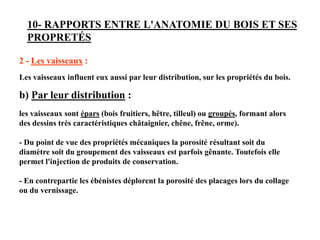 10- RAPPORTS ENTRE L'ANATOMIE DU BOIS ET SES
PROPRETÉS
2 - Les vaisseaux :
Les vaisseaux influent eux aussi par leur distribution, sur les propriétés du bois.
b) Par leur distribution :
les vaisseaux sont épars (bois fruitiers, hêtre, tilleul) ou groupés, formant alors
des dessins très caractéristiques châtaignier, chêne, frêne, orme).
- Du point de vue des propriétés mécaniques la porosité résultant soit du
diamètre soit du groupement des vaisseaux est parfois gênante. Toutefois elle
permet l'injection de produits de conservation.
- En contrepartie les ébénistes déplorent la porosité des placages lors du collage
ou du vernissage.
 