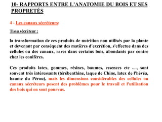 4 - Les canaux sécréteurs:
Tissu sécréteur :
la transformation de ces produits de nutrition non utilisés par la plante
et devenant par conséquent des matières d'excrétion, s'effectue dans des
cellules ou des canaux, rares dans certains bois, abondants par contre
chez les conifères.
Ces produits latex, gommes, résines, baumes, essences etc ...., sont
souvent très intéressants (térébenthine, laque de Chine, latex de l'hévéa,
baume du Pérou), mais les dimensions considérables des cellules ou
canaux sécréteurs posent des problèmes pour le travail et l'utilisation
des bois qui en sont pourvus.
10- RAPPORTS ENTRE L'ANATOMIE DU BOIS ET SES
PROPRETÉS
 