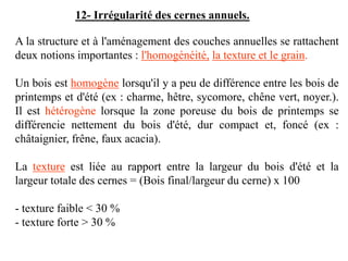 A la structure et à l'aménagement des couches annuelles se rattachent
deux notions importantes : l'homogénéité, la texture et le grain.
Un bois est homogène lorsqu'il y a peu de différence entre les bois de
printemps et d'été (ex : charme, hêtre, sycomore, chêne vert, noyer.).
Il est hétérogène lorsque la zone poreuse du bois de printemps se
différencie nettement du bois d'été, dur compact et, foncé (ex :
châtaignier, frêne, faux acacia).
La texture est liée au rapport entre la largeur du bois d'été et la
largeur totale des cernes = (Bois final/largeur du cerne) x 100
- texture faible < 30 %
- texture forte > 30 %
12- Irrégularité des cernes annuels.
 
