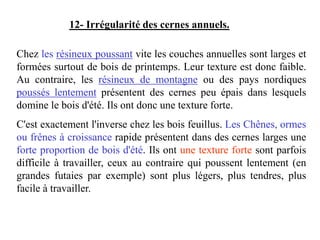 Chez les résineux poussant vite les couches annuelles sont larges et
formées surtout de bois de printemps. Leur texture est donc faible.
Au contraire, les résineux de montagne ou des pays nordiques
poussés lentement présentent des cernes peu épais dans lesquels
domine le bois d'été. Ils ont donc une texture forte.
C'est exactement l'inverse chez les bois feuillus. Les Chênes, ormes
ou frênes à croissance rapide présentent dans des cernes larges une
forte proportion de bois d'été. Ils ont une texture forte sont parfois
difficile à travailler, ceux au contraire qui poussent lentement (en
grandes futaies par exemple) sont plus légers, plus tendres, plus
facile à travailler.
12- Irrégularité des cernes annuels.
 
