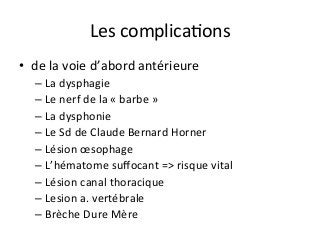 Les	complicaJons		
•  de	la	voie	d’abord	antérieure	
– La	dysphagie		
– Le	nerf	de	la	«	barbe	»	
– La	dysphonie	
– Le	Sd	de	Claude	Bernard	Horner		
– Lésion	œsophage		
– L’hématome	suﬀocant	=>	risque	vital	
– Lésion	canal	thoracique	
– Lesion	a.	vertébrale			
– Brèche	Dure	Mère			
 