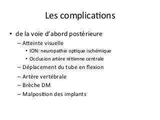 Les	complicaJons		
•  de	la	voie	d’abord	postérieure	
– Akeinte	visuelle	
•  ION:	neuropathie	opJque	ischémique	
•  Occlusion	artère	réJenne	centrale	
– Déplacement	du	tube	en	ﬂexion		
– Artère	vertébrale	
– Brèche	DM	
– MalposiJon	des	implants		
	
 