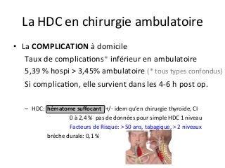 •  La	COMPLICATION	à	domicile 		
	Taux	de	complicaJons*	inférieur	en	ambulatoire		
	5,39	%	hospi	>	3,45%	ambulatoire	(*	tous	types	confondus)		
	Si	complicaJon,	elle	survient	dans	les	4-6	h	post	op.	
–  HDC: 	hématome	suﬀocant			+/-	idem	qu’en	chirurgie	thyroïde,	CI	
	 	 	 	0	à	2,4	%		pas	de	données	pour	simple	HDC	1	niveau	
	 	 	 	Facteurs	de	Risque:	>	50	ans,	tabagique,	>	2	niveaux	
	 	brèche	durale:	0,1	%	
	 			
La	HDC	en	chirurgie	ambulatoire		
 