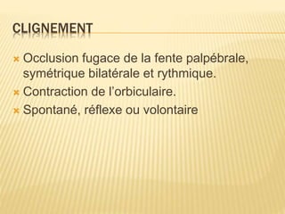 CLIGNEMENT
 Occlusion fugace de la fente palpébrale,
symétrique bilatérale et rythmique.
 Contraction de l’orbiculaire.
 Spontané, réflexe ou volontaire
 