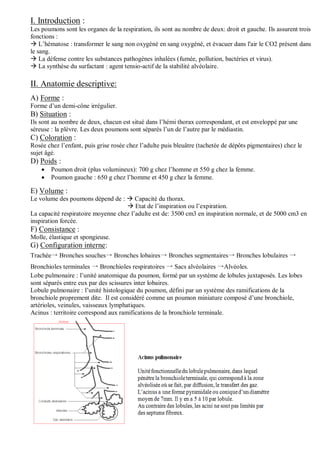 I. Introduction :
Les poumons sont les organes de la respiration, ils sont au nombre de deux: droit et gauche. Ils assurent trois
fonctions :
 L’hématose : transformer le sang non oxygéné en sang oxygéné, et évacuer dans l'air le CO2 présent dans
le sang.
 La défense contre les substances pathogènes inhalées (fumée, pollution, bactéries et virus).
 La synthèse du surfactant : agent tensio-actif de la stabilité alvéolaire.
II. Anatomie descriptive:
A) Forme :
Forme d’un demi-cône irrégulier.
B) Situation :
Ils sont au nombre de deux, chacun est situé dans l’hémi thorax correspondant, et est enveloppé par une
séreuse : la plèvre. Les deux poumons sont séparés l’un de l’autre par le médiastin.
C) Coloration :
Rosée chez l’enfant, puis grise rosée chez l’adulte puis bleuâtre (tachetée de dépôts pigmentaires) chez le
sujet âgé.
D) Poids :
 Poumon droit (plus volumineux): 700 g chez l’homme et 550 g chez la femme.
 Poumon gauche : 650 g chez l’homme et 450 g chez la femme.
E) Volume :
Le volume des poumons dépend de :  Capacité du thorax.
 Etat de l’inspiration ou l’expiration.
La capacité respiratoire moyenne chez l’adulte est de: 3500 cm3 en inspiration normale, et de 5000 cm3 en
inspiration forcée.
F) Consistance :
Molle, élastique et spongieuse.
G) Configuration interne:
Trachée→ Bronches souches→ Bronches lobaires→ Bronches segmentaires→ Bronches lobulaires →
Bronchioles terminales → Bronchioles respiratoires → Sacs alvéolaires →Alvéoles.
Lobe pulmonaire : l’unité anatomique du poumon, formé par un système de lobules juxtaposés. Les lobes
sont séparés entre eux par des scissures inter lobaires.
Lobule pulmonaire : l’unité histologique du poumon, défini par un système des ramifications de la
bronchiole proprement dite. Il est considéré comme un poumon miniature composé d’une bronchiole,
artérioles, veinules, vaisseaux lymphatiques.
Acinus : territoire correspond aux ramifications de la bronchiole terminale.
 