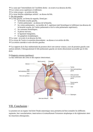  Le cœur par l’intermédiaire de l’oreillette droite : en avant et au dessous du hile.
 Les veines caves supérieure et inférieure.
 La veine azygos : en arrière du hile.
 Le tronc brachio-céphalique artériel : au dessus du hile.
2- Du côté gauche :
 Le hile gauche, en forme de raquette, formé par :
 la bronche souche gauche,
 l’artère pulmonaire : au-dessus de la branche,
 les veines pulmonaires : au nombre de 2, supérieure (pré bronchique) et inférieure (au-dessous de
la bronche souche, de l’artère pulmonaire et de la veine pulmonaire supérieure),
 les vaisseaux bronchiques,
 le plexus nerveux,
 le ligament triangulaire,
 les ganglions lymphatiques.
 Le cœur : en avant et au dessous du hile.
 La crosse de l’aorte et sa portion descendante : au dessus et en arrière du hile.
 Les artères carotide et sous-clavière gauches.
 Les rapports de la face médiastinale du poumon droit sont surtout veineux, ceux du poumon gauche sont
surtout artériels. Chirurgicalement le hile pulmonaire gauche est moins directement accessible que le hile
droit.
D) Rapports externes (pariétaux):
La face inférieure des côtes et des espaces intercostaux.
VII. Conclusion :
Le poumon est un organe vital dont l'étude anatomique nous permettra de bien connaître les différents
segments, leur vascularisation, innervation et éventuellement l'extension néoplasique et de réglementer ainsi
les résections chirurgicales.
 