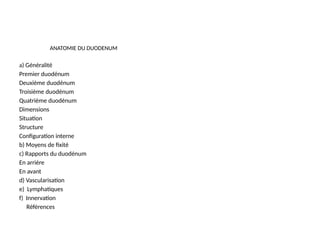 ANATOMIE DU DUODENUM
a) Généralité
Premier duodénum
Deuxième duodénum
Troisième duodénum
Quatrième duodénum
Dimensions
Situation
Structure
Configuration interne
b) Moyens de fixité
c) Rapports du duodénum
En arrière
En avant
d) Vascularisation
e) Lymphatiques
f) Innervation
Références
 