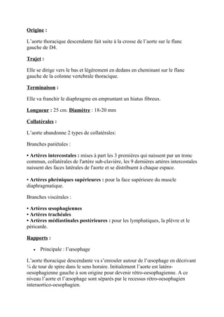 Origine :

L’aorte thoracique descendante fait suite à la crosse de l’aorte sur le flanc
gauche de D4.

Trajet :

Elle se dirige vers le bas et légèrement en dedans en cheminant sur le flanc
gauche de la colonne vertebrale thoracique.

Terminaison :

Elle va franchir le diaphragme en empruntant un hiatus fibreux.

Longueur : 25 cm. Diamètre : 18-20 mm

Collatérales :

L’aorte abandonne 2 types de collatérales:

Branches pariétales :

• Artères intercostales : mises à part les 3 premières qui naissent par un tronc
commun, collatérales de l'artère sub-clavière, les 9 dernières artères intercostales
naissent des faces latérales de l'aorte et se distribuent à chaque espace.

• Artères phréniques supérieures : pour la face supérieure du muscle
diaphragmatique.

Branches viscérales :

• Artères œsophagiennes
• Artères trachéales
• Artères médiastinales postérieures : pour les lymphatiques, la plèvre et le
péricarde.

Rapports :

   •   Principale : l’œsophage

L’aorte thoracique descendante va s’enrouler autour de l’œsophage en décrivant
¼ de tour de spire dans le sens horaire. Initialement l’aorte est latéro-
oesophagienne gauche à son origine pour devenir rétro-oesophagienne. A ce
niveau l’aorte et l’œsophage sont séparés par le recessus rétro-oesophagien
interaortico-oesophagien.
 