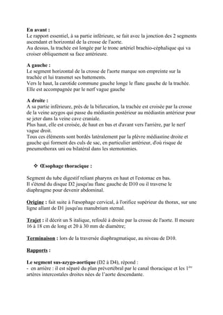 En avant :
Le rapport essentiel, à sa partie inférieure, se fait avec la jonction des 2 segments
ascendant et horizontal de la crosse de l'aorte.
Au dessus, la trachée est longée par le tronc artériel brachio-céphalique qui va
croiser obliquement sa face antérieure.

A gauche :
Le segment horizontal de la crosse de l'aorte marque son empreinte sur la
trachée et lui transmet ses battements.
Vers le haut, la carotide commune gauche longe le flanc gauche de la trachée.
Elle est accompagnée par le nerf vague gauche

A droite :
A sa partie inférieure, près de la bifurcation, la trachée est croisée par la crosse
de la veine azygos qui passe du médiastin postérieur au médiastin antérieur pour
se jeter dans la veine cave craniale.
Plus haut, elle est croisée, de haut en bas et d'avant vers l'arrière, par le nerf
vague droit.
Tous ces éléments sont bordés latéralement par la plèvre médiastine droite et
gauche qui forment des culs de sac, en particulier antérieur, d'où risque de
pneumothorax uni ou bilatéral dans les sternotomies.


    Œsophage thoracique :

Segment du tube digestif reliant pharynx en haut et l'estomac en bas.
Il s'étend du disque D2 jusqu'au flanc gauche de D10 ou il traverse le
diaphragme pour devenir abdominal.

Origine : fait suite à l'œsophage cervical, à l'orifice supérieur du thorax, sur une
ligne allant de D1 jusqu'au manubrium sternal.

Trajet : il décrit un S italique, refoulé à droite par la crosse de l'aorte. Il mesure
16 à 18 cm de long et 20 à 30 mm de diamètre;

Terminaison : lors de la traversée diaphragmatique, au niveau de D10.

Rapports :

Le segment sus-azygo-aortique (D2 à D4), répond :
- en arrière : il est séparé du plan prévertébral par le canal thoracique et les 1ère
artères intercostales droites nées de l’aorte descendante.
 