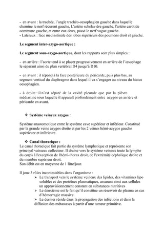- en avant : la trachée, l’angle trachéo-oesophagien gauche dans laquelle
chemine le nerf récurent gauche, L'artère subclavière gauche, l'artère carotide
commune gauche, et entre eux deux, passe le nerf vague gauche.
- Lateraux : face médiastinale des lobes supérieurs des poumons droit et gauche.

Le segment inter-azygo-aortique :

Le segment sous-azygo-aortique, dont les rapports sont plus simples :

- en arrière : l’aorte tend à se placer progressivement en arrière de l’œsophage
le séparant ainsi du plan vertébral D4 jusqu’à D10.

- en avant : il répond à la face postérieure du péricarde, puis plus bas, au
segment vertical du diaphragme dans lequel il va s’engager au niveau du hiatus
oesophagien.

- à droite : il n’est séparé de la cavité pleurale que par la plèvre
médiastine sous laquelle il apparaît profondément entre azygos en arrière et
péricarde en avant.


    Système veineux azygos :

Système anastomotique entre le système cave supérieur et inférieur. Constitué
par la grande veine azygos droite et par les 2 veines hémi-azygos gauche
supérieure et inférieure.

    Canal thoracique :
Le canal thoracique fait partie du système lymphatique et représente son
principal vaisseau collecteur. Il draine vers le système veineux toute la lymphe
du corps à l'exception de l'hémi-thorax droit, de l'extrémité céphalique droite et
du membre supérieur droit.
Son débit est en moyenne de 1 litre/jour.

Il joue 3 rôles incontestables dans l’organisme :
            Le transport vers le système veineux des lipides, des vitamines lipo
               solubles et des protéines plasmatiques, assurant ainsi aux cellules
              un approvisionnement constant en substances nutritives
            Le deuxième est le fait qu’il constitue un réservoir de plasma en cas
               d’hémorragie massive.
            Le dernier réside dans la propagation des infections et dans la
           diffusion des métastases à partir d’une tumeur primitive.
 