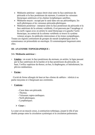 •  Médiastin antérieur : espace étroit situé entre la face antérieure du
       péricarde et la face postérieure du sternum, il contient les vaisseaux
       thoraciques antérieurs et les chaînes lymphatiques satellites.
    • Médiastin moyen : occupé par le cœur dans son sac péricardiques, les
       nerfs phréniques et les vaisseaux péricardo-phréniques.
    • Médiastin postérieur : interposé entre la face postérieure du péricarde et la
       face antérieure de la colonne vertébrale, il est parcouru par l’œsophage et
       les nerfs vagues avec en arrière le canal thoracique et à gauche l’aorte
       thoracique, au contact de la colonne vertébrale se trouve le système
       veineux azygos, les pédicules intercostaux et les troncs sympathiques.
Toutes ces régions contiennent de groupes de nœuds lymphatiques dont la
connaissance est primordiale en oncologie. Et communiquent largement entre
elles.

III- ANATOMIE TOPOGRAPHIQUE :

3-1- Médiastin antérieur :

•   Limites : en avant, la face postérieure du sternum; en arrière, la ligne passant
    par la face antérieure de la trachée et la face postérieure du péricarde; en
    haut, l’orifice supérieur du thorax; en bas, le diaphragme; et latéralement, les
    plèvres médiastines.

•   Forme :

  Cavité de forme allongée de haut en bas «forme de sablier» : rétrécie à sa
partie moyenne et s’élargissant aux extrémités.

•   Contenu :

         - Cœur dans son péricarde.
         - Thymus.
         - Vaisseaux supra-cardiaques.
         - Nerfs phréniques.
         - Lymphatiques.

         Cœur :

Le cœur est un muscle creux, à contraction rythmique, jouant le rôle d’une
double pompe entre la circulation systémique et la circulation pulmonaire.
 