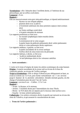 Terminaison : elle s’abouche dans l’oreillette droite, à l’intérieur du sac
péricardique, par un orifice avalvulaire.
Longueur : 8 cm.
Rapport :
Elle est successivement extra puis intra-péricardique, et répond antérieurement:
          - thymus ou son reliquat adipeux
          - poumon droit avec sa plèvre
          - à l'extrémité antérieure des deux premiers espaces inter-costaux
             droit
          - au 2ieme cartilage costal droit
          - à la partie attenante du sternum
Les rapports postérieurs se font avec:
          - les noeuds lymphatiques latéro-trachéo droits
          - la trachée
          - la terminaison de la veine azygos
          - la partie haute du pédicule pulmonaire droit: artère pulmonaire
             droite et veine pulmonaire droite supérieure.
Les rapports médiaux, à gauche, se font avec:
          - la partie ascendante de la crosse aortique
          - l'orifice droit du sinus transverse du péricarde
Les rapports latéraux, à droite, se fait avec
           - la plèvre médiastinale droite
           - le nerf phrénique droit et les vaisseaux sattelites

o Aorte ascendante :

L’aorte est le tronc d’origine de toutes les artères systémiques du corps humain
Origine : la partie ascendante da la crosse naît au niveau de la base du
ventricule gauche, au niveau de l’orifice aortique.
Trajet et terminaison : Elle se dirige d’abord un peu obliquement en haut, en
avant et à droite sur 3 à 4 cm, puis monte verticalement sur 3 cm environ
jusqu’à hauteur de la première articulation chondro-sternale gauche, où elle
change d’orientation pour devenir l’arc de l’aorte.
Longueur : environ 6 cm – Calibre : 2.5 à 3 cm
Rapport :
   - Avant : le thymus, et le sternum.
   - Arrière : l’oreillette droite par l’intermédiaire du sinus Theile.
   - Droite : la VCS dont elle est séparée par le récessus inter-aortico-cave.
   - Gauche : le tronc artériel pulmonaire.
Collatérales : Les artères coronaires droite et gauche qui naissent au niveau des
sinus de Valsalva, et qui assurent la vascularisation du cœur.

o Tronc de l’artère pulmonaire :
 