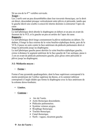 Né au cou de la 4ème vertèbre cervicale.
Trajet :
Les 2 nerfs sont un peu dissemblables dans leur traversée thoracique, car le droit
est direct, descendant presque verticalement entre plèvre et péricarde, tandis que
le gauche décrit une courbe à concavité interne destinée à contourner l’apex du
cœur.
Terminaison :
Le nerf phrénique droit aborde le diaphragme en dehors et un peu en avant du
foramen de la VCI, et le gauche un peu en arrière de l’apex du cœur.
Rapports :
Le nerf phrénique droit longe constamment la plèvre médiastine en dehors. En
dedans, il longe la face externe de la veine brachio-céphalique droite, puis de la
VCS, il passe en suite contre la face antérieure du pédicule pulmonaire droit et
longe le péricarde jusqu’au diaphragme.
Le nerf phrénique gauche passe derrière la veine brachio-céphalique gauche,
croise à distance le segment antérieur de la face gauche de l’arc aortique, passe à
2 cm en avant du pédicule pulmonaire gauche, puis glisse entre péricarde et
plèvre jusqu’au diaphragme.

3-2- Médiastin moyen :

   •   Forme :

Forme d’une pyramide quadrangulaire, dont la base supérieure correspond à la
moitie postérieure de l’orifice supérieur du thorax, et le sommet inférieur
correspond à l’angle dièdre que forme le diaphragme avec la face antérieure de
la colonne dorso-lombaire.

   • Limites.

   •   Contenu :

                    Arc de l’aorte.
                    Aorte thoracique descendante.
                    Pédicules pulmonaires.
                    Système veineux azygos.
                    Œsophage thoracique.
                    Trachée thoracique.
                    Canal thoracique.
                    Nerfs : vagues, récurrent gauche.



    Arc de l’aorte :
 