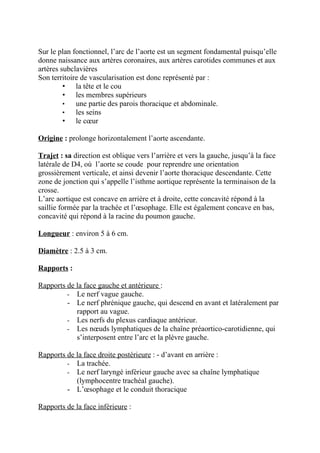 Sur le plan fonctionnel, l’arc de l’aorte est un segment fondamental puisqu’elle
donne naissance aux artères coronaires, aux artères carotides communes et aux
artères subclavières
Son territoire de vascularisation est donc représenté par :
         • la tête et le cou
         • les membres supérieurs
         •   une partie des parois thoracique et abdominale.
         •   les seins
         • le cœur

Origine : prolonge horizontalement l’aorte ascendante.

Trajet : sa direction est oblique vers l’arrière et vers la gauche, jusqu’à la face
latérale de D4, où l’aorte se coude pour reprendre une orientation
grossièrement verticale, et ainsi devenir l’aorte thoracique descendante. Cette
zone de jonction qui s’appelle l’isthme aortique représente la terminaison de la
crosse.
L’arc aortique est concave en arrière et à droite, cette concavité répond à la
saillie formée par la trachée et l’œsophage. Elle est également concave en bas,
concavité qui répond à la racine du poumon gauche.

Longueur : environ 5 à 6 cm.

Diamètre : 2.5 à 3 cm.

Rapports :

Rapports de la face gauche et antérieure :
         - Le nerf vague gauche.
         - Le nerf phrénique gauche, qui descend en avant et latéralement par
            rapport au vague.
         - Les nerfs du plexus cardiaque antérieur.
         - Les nœuds lymphatiques de la chaîne préaortico-carotidienne, qui
            s’interposent entre l’arc et la plèvre gauche.

Rapports de la face droite postérieure : - d’avant en arrière :
         - La trachée.
         - Le nerf laryngé inférieur gauche avec sa chaîne lymphatique
            (lymphocentre trachéal gauche).
         - L’œsophage et le conduit thoracique

Rapports de la face inférieure :
 
