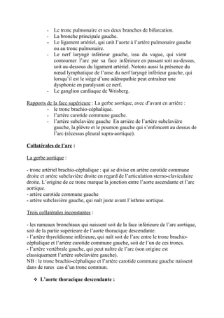 - Le tronc pulmonaire et ses deux branches de bifurcation.
          - La bronche principale gauche.
          - Le ligament artériel, qui unit l’aorte à l’artère pulmonaire gauche
            ou au tronc pulmonaire.
          - Le nerf laryngé inférieur gauche, issu du vague, qui vient
            contourner l’arc par sa face inférieure en passant soit au-dessus,
            soit au-dessous du ligament artériel. Notons aussi la présence du
            nœud lymphatique de l’anse du nerf laryngé inférieur gauche, qui
            lorsqu’il est le siège d’une adénopathie peut entraîner une
            dysphonie en paralysant ce nerf.
          - Le ganglion cardiaque de Wrisberg.

Rapports de la face supérieure : La gerbe aortique, avec d’avant en arrière :
         - le tronc brachio-céphalique.
         - l’artère carotide commune gauche.
         - l’artère subclavière gauche En arrière de l’artère subclavière
            gauche, la plèvre et le poumon gauche qui s’enfoncent au dessus de
            l’arc (récessus pleural supra-aortique).

Collatérales de l’arc :

La gerbe aortique :

- tronc artériel brachio-céphalique : qui se divise en artère carotide commune
droite et artère subclavière droite en regard de l’articulation sterno-claviculaire
droite. L’origine de ce tronc marque la jonction entre l’aorte ascendante et l’arc
aortique.
- artère carotide commune gauche
- artère subclavière gauche, qui naît juste avant l’isthme aortique.

Trois collatérales inconstantes :

- les rameaux bronchiaux qui naissent soit de la face inférieure de l’arc aortique,
soit de la partie supérieure de l’aorte thoracique descendante.
- l’artère thyroïdienne inférieure, qui naît soit de l’arc entre le tronc brachio-
céphalique et l’artère carotide commune gauche, soit de l’un de ces troncs.
- l’artère vertébrale gauche, qui peut naître de l’arc (son origine est
classiquement l’artère subclavière gauche).
NB : le tronc brachio-céphalique et l’artère carotide commune gauche naissent
dans de rares cas d’un tronc commun.

    L’aorte thoracique descendante :
 