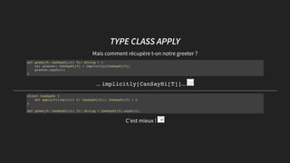 TYPE CLASSTYPE CLASS APPLYAPPLY
Mais comment récupère t-on notre greeter ?
... implicitly[CanSayHi[T]]...
C'est mieux !
def greet[T: CanSayHi](t: T): String = {
val greeter: CanSayHi[T] = implicitly[CanSayHi[T]]
greeter.sayHi(t)
}
object CanSayHi {
def apply[T](implicit C: CanSayHi[T]): CanSayHi[T] = C
}
def greet[T: CanSayHi](t: T): String = CanSayHi[T].sayHi(t)
 