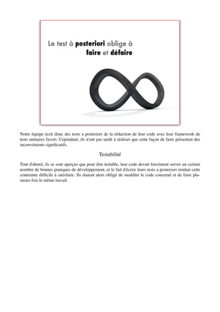 Notre équipe écrit donc des tests a posteriori de la rédaction de leur code avec leur framework de
tests unitaires favori. Cependant, ils n'ont pas tardé à réaliser que cette façon de faire présentait des
inconvénients signiﬁcatifs.

                                              Testabilité
Tout d'abord, ils se sont aperçus que pour être testable, leur code devait forcément suivre un certain
nombre de bonnes pratiques de développement, et le fait d'écrire leurs tests a posteriori rendait cette
contrainte difﬁcile à satisfaire. Ils étaient alors obligé de modiﬁer le code concerné et de faire plu-
sieurs fois le même travail.
 