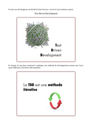 l'avenir, nos développeurs ont décidé de faire l'inverse : écrire les tests unitaires a priori.

                                      Test Driven Development




Ce faisant, ils ont donc commencé à appliquer une méthode de développement connue sous l'acro-
nyme TDD pour Test Driven Development.
 