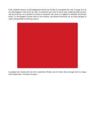 Cette méthode impose un développement itératif qui facilite la conception du code. Lorsque l'un de
nos développeurs veut écrire du code, il commence par écrire le test le plus simple possible permet-
tant de le décrire, et en général il consiste à instancier une classe et à appeler la méthode devant être
testée. Le développeur exécute alors ce test unitaire, qui aboutit forcément sur un échec puisque le
code correspondant n'existe pas encore.




La plupart des frameworks de tests matérialise l'échec sous la forme d'un message écrit en rouge,
d'où l'expression « la barre est rouge ».
 