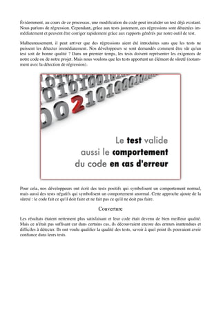 Évidemment, au cours de ce processus, une modiﬁcation du code peut invalider un test déjà existant.
Nous parlons de régression. Cependant, grâce aux tests justement, ces régressions sont détectées im-
médiatement et peuvent être corriger rapidement grâce aux rapports générés par notre outil de test.

Malheureusement, il peut arriver que des régressions aient été introduites sans que les tests ne
puissent les détecter immédiatement. Nos développeurs se sont demandés comment être sûr qu'un
test soit de bonne qualité ? Dans un premier temps, les tests doivent représenter les exigences de
notre code ou de notre projet. Mais nous voulons que les tests apportent un élément de sûreté (notam-
ment avec la détection de régression).




Pour cela, nos développeurs ont écrit des tests positifs qui symbolisent un comportement normal,
mais aussi des tests négatifs qui symbolisent un comportement anormal. Cette approche ajoute de la
sûreté : le code fait ce qu'il doit faire et ne fait pas ce qu'il ne doit pas faire.

                                             Couverture
Les résultats étaient nettement plus satisfaisant et leur code était devenu de bien meilleur qualité.
Mais ce n'était pas sufﬁsant car dans certains cas, ils découvraient encore des erreurs inattendues et
difﬁciles à détecter. Ils ont voulu qualiﬁer la qualité des tests, savoir à quel point ils pouvaient avoir
conﬁance dans leurs tests.
 